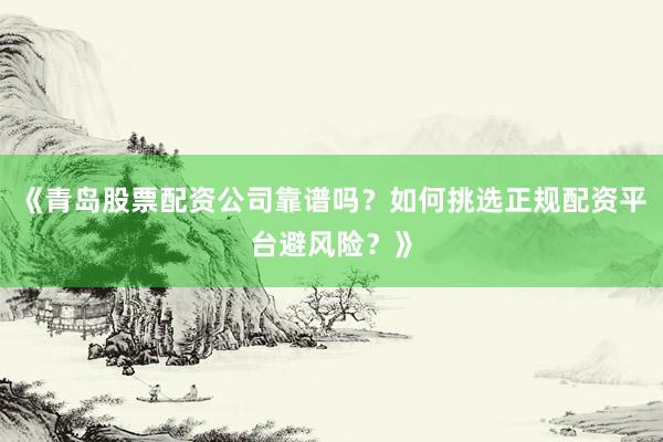 《青岛股票配资公司靠谱吗?如何挑选正规配资平台避风险?》