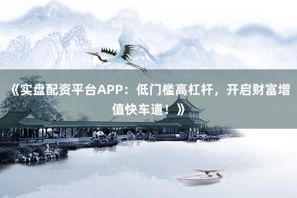 《实盘配资平台APP：低门槛高杠杆，开启财富增值快车道！》