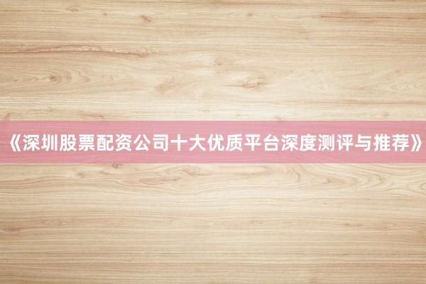 《深圳股票配资公司十大优质平台深度测评与推荐》