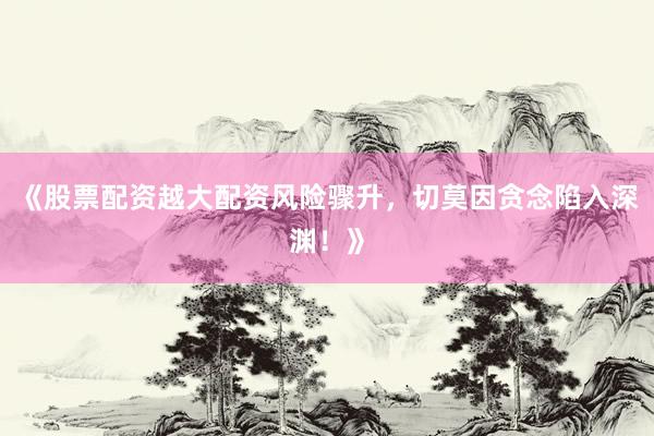 《股票配资越大配资风险骤升，切莫因贪念陷入深渊！》
