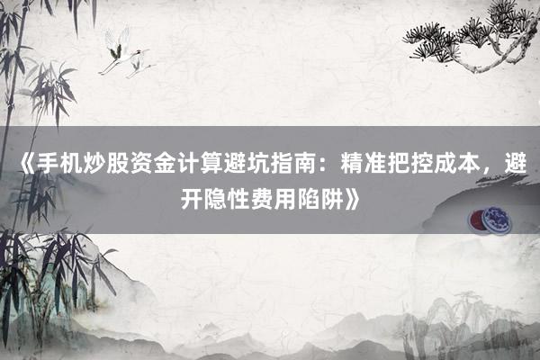《手机炒股资金计算避坑指南：精准把控成本，避开隐性费用陷阱》
