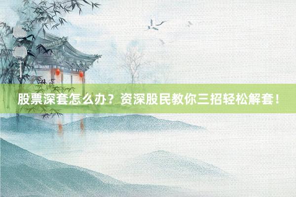 股票深套怎么办？资深股民教你三招轻松解套！