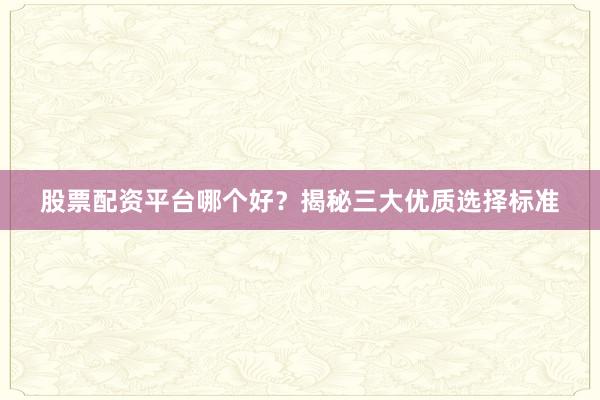 股票配资平台哪个好？揭秘三大优质选择标准
