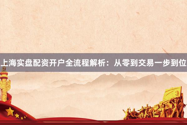 上海实盘配资开户全流程解析：从零到交易一步到位