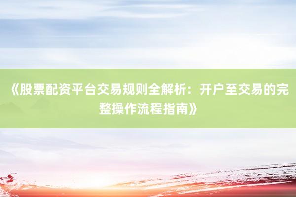 《股票配资平台交易规则全解析：开户至交易的完整操作流程指南》