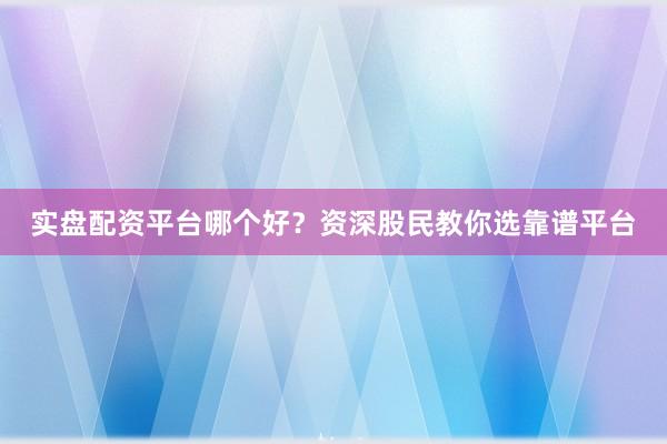 实盘配资平台哪个好？资深股民教你选靠谱平台