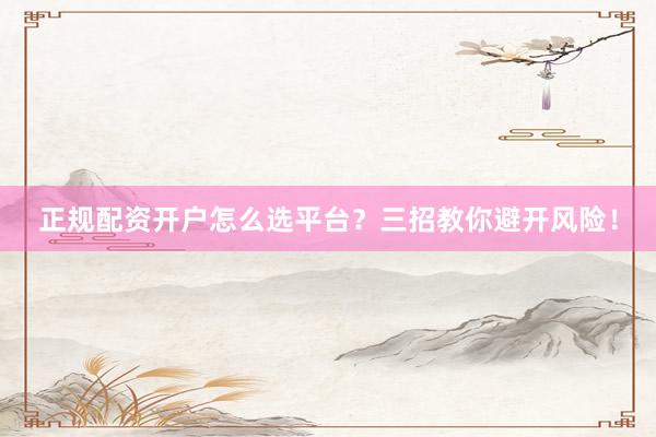 正规配资开户怎么选平台？三招教你避开风险！