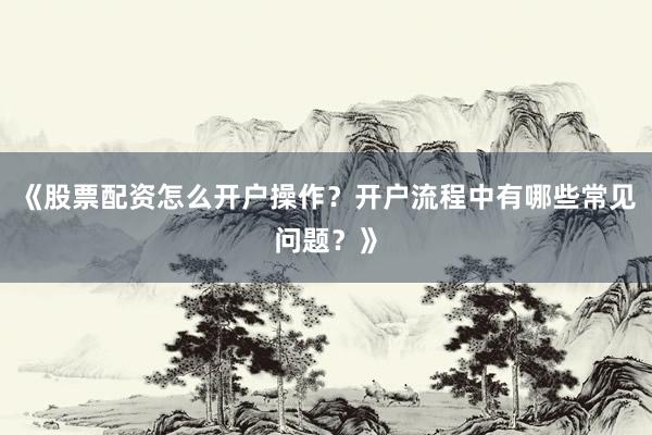 《股票配资怎么开户操作？开户流程中有哪些常见问题？》