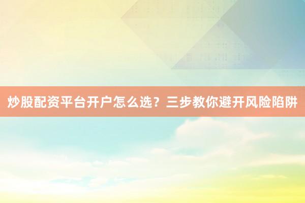 炒股配资平台开户怎么选？三步教你避开风险陷阱