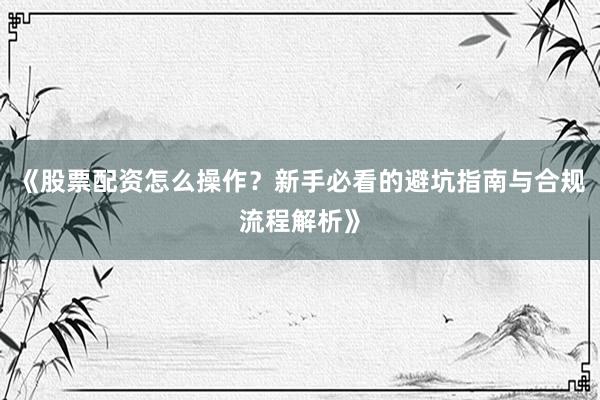 《股票配资怎么操作？新手必看的避坑指南与合规流程解析》