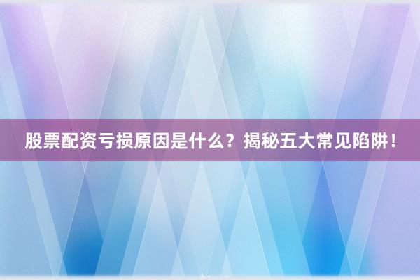 股票配资亏损原因是什么？揭秘五大常见陷阱！