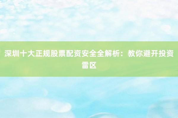 深圳十大正规股票配资安全全解析：教你避开投资雷区