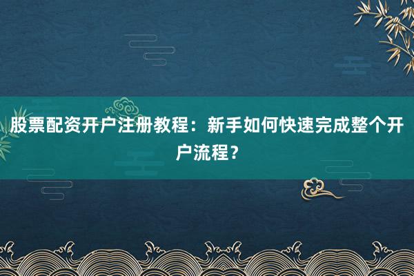 股票配资开户注册教程：新手如何快速完成整个开户流程？