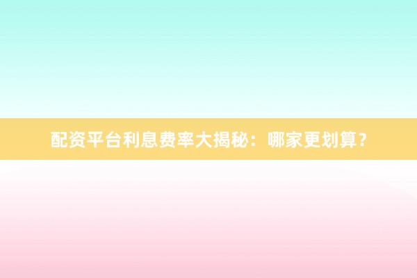 配资平台利息费率大揭秘：哪家更划算？