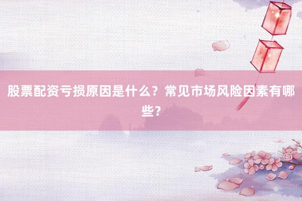 股票配资亏损原因是什么？常见市场风险因素有哪些？