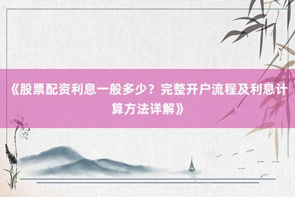 《股票配资利息一般多少？完整开户流程及利息计算方法详解》