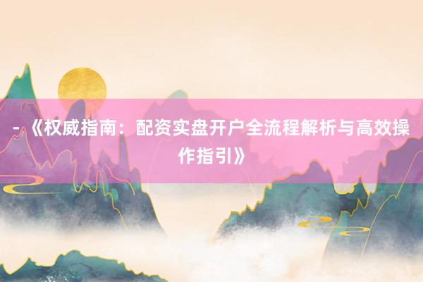 - 《权威指南：配资实盘开户全流程解析与高效操作指引》