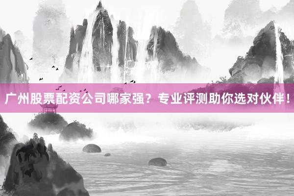 广州股票配资公司哪家强？专业评测助你选对伙伴！