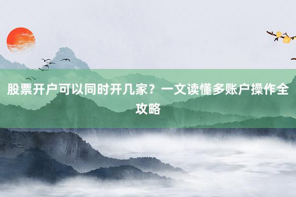 股票开户可以同时开几家？一文读懂多账户操作全攻略