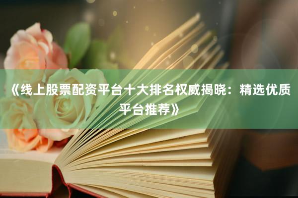 《线上股票配资平台十大排名权威揭晓：精选优质平台推荐》