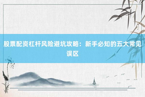 股票配资杠杆风险避坑攻略：新手必知的五大常见误区