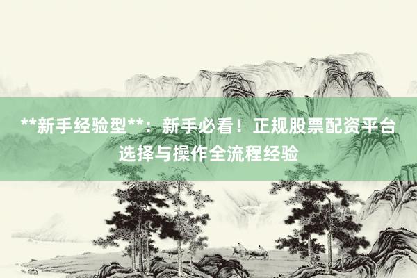 **新手经验型**：新手必看！正规股票配资平台选择与操作全流程经验