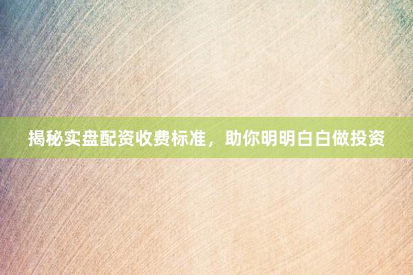 揭秘实盘配资收费标准，助你明明白白做投资