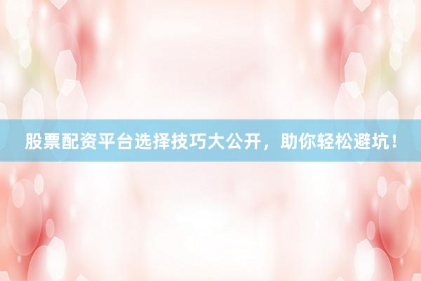 股票配资平台选择技巧大公开，助你轻松避坑！
