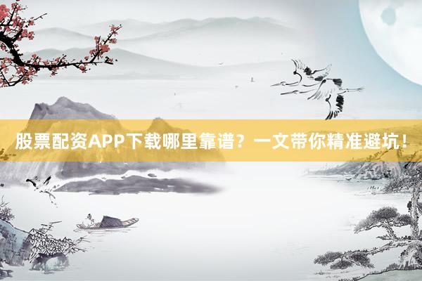 股票配资APP下载哪里靠谱？一文带你精准避坑！