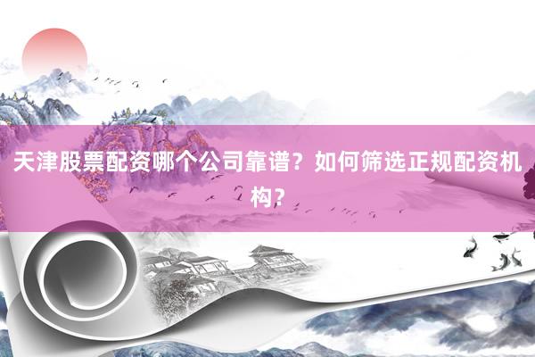 天津股票配资哪个公司靠谱？如何筛选正规配资机构？