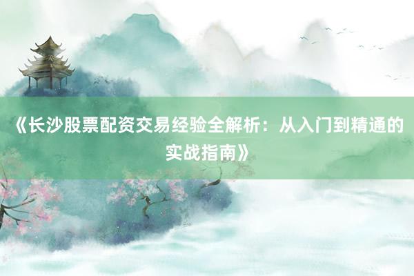 《长沙股票配资交易经验全解析：从入门到精通的实战指南》