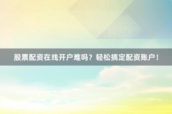 股票配资在线开户难吗？轻松搞定配资账户！