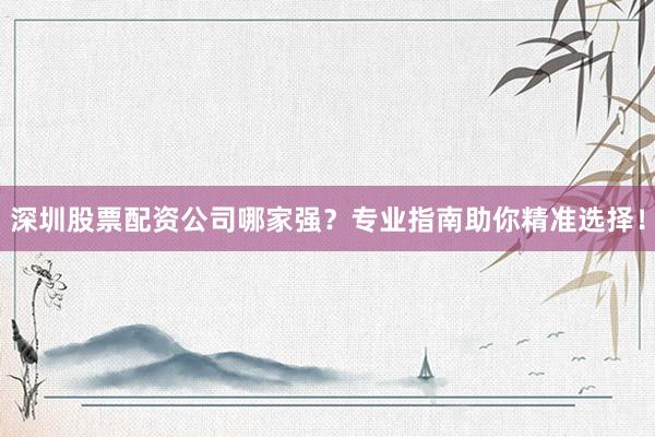 深圳股票配资公司哪家强？专业指南助你精准选择！