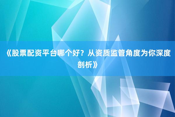 《股票配资平台哪个好？从资质监管角度为你深度剖析》