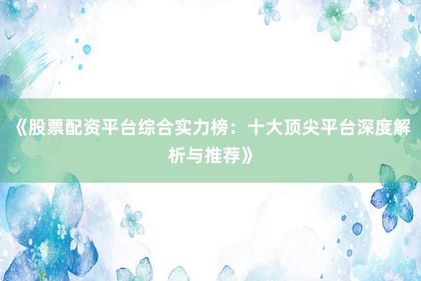 《股票配资平台综合实力榜：十大顶尖平台深度解析与推荐》