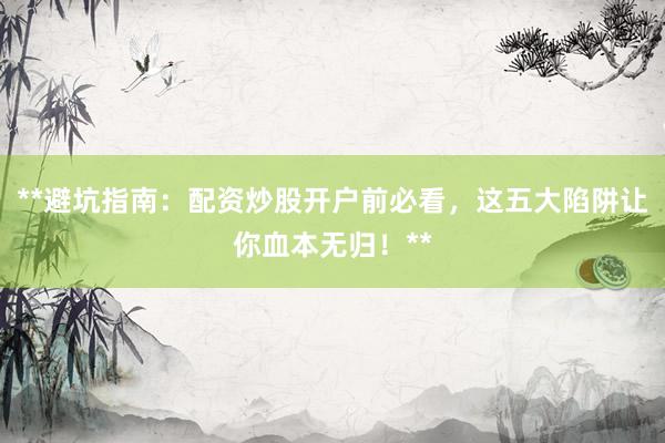 **避坑指南：配资炒股开户前必看，这五大陷阱让你血本无归！**