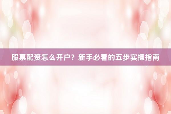 股票配资怎么开户？新手必看的五步实操指南