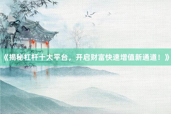 《揭秘杠杆十大平台，开启财富快速增值新通道！》