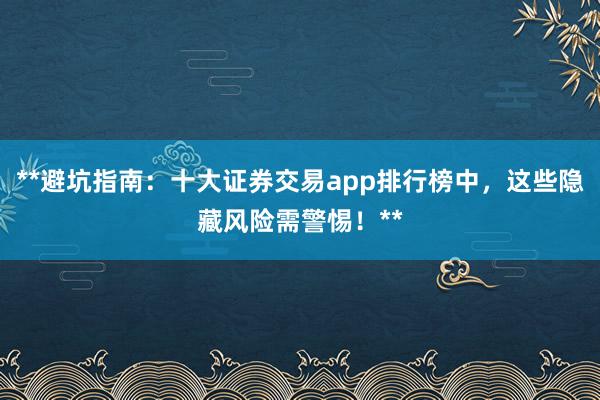 **避坑指南：十大证券交易app排行榜中，这些隐藏风险需警惕！**