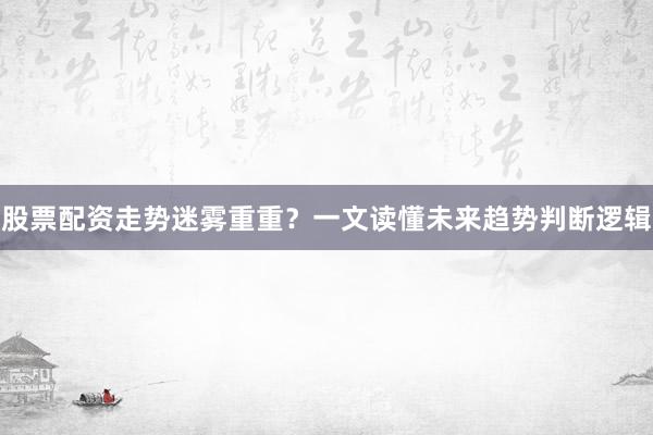 股票配资走势迷雾重重？一文读懂未来趋势判断逻辑