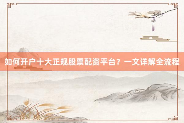 如何开户十大正规股票配资平台？一文详解全流程