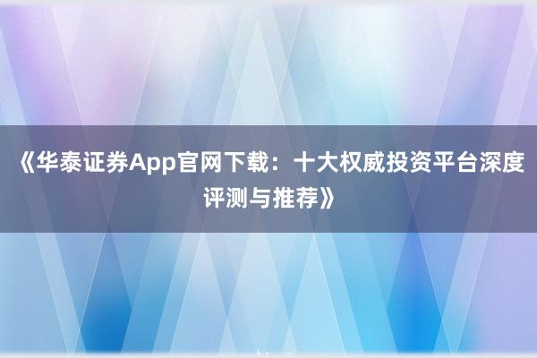 《华泰证券App官网下载：十大权威投资平台深度评测与推荐》