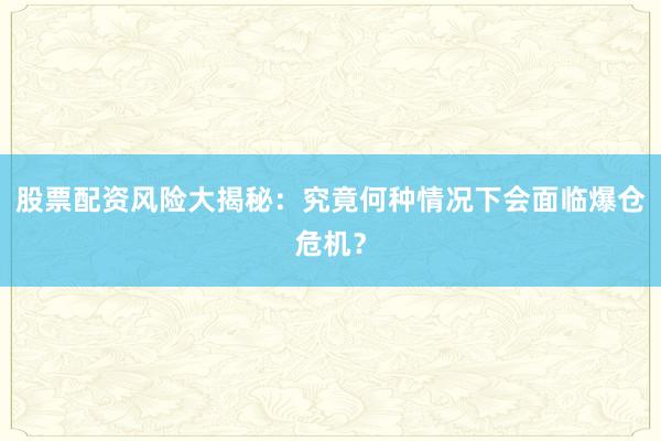 股票配资风险大揭秘：究竟何种情况下会面临爆仓危机？