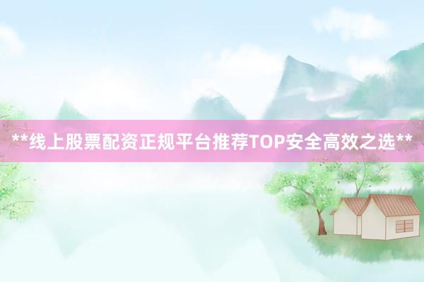 **线上股票配资正规平台推荐TOP安全高效之选**
