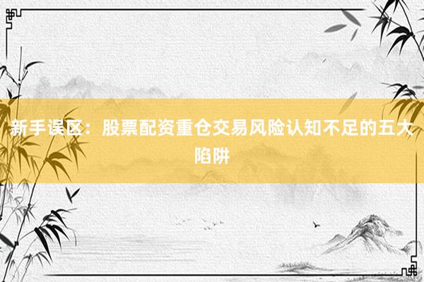 新手误区：股票配资重仓交易风险认知不足的五大陷阱