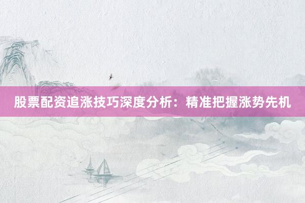 股票配资追涨技巧深度分析：精准把握涨势先机