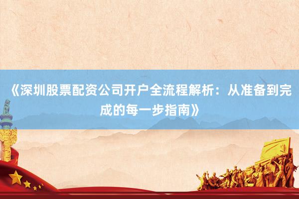 《深圳股票配资公司开户全流程解析：从准备到完成的每一步指南》