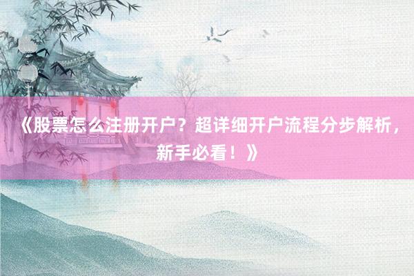 《股票怎么注册开户？超详细开户流程分步解析，新手必看！》