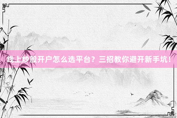 线上炒股开户怎么选平台？三招教你避开新手坑！