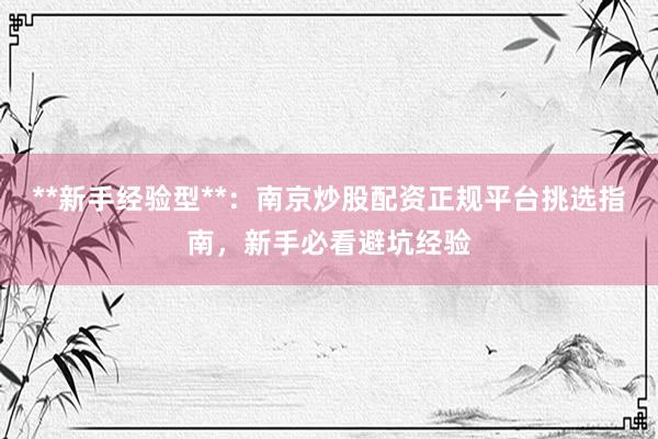 **新手经验型**：南京炒股配资正规平台挑选指南，新手必看避坑经验